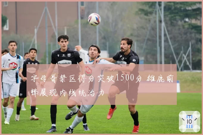 字母哥禁区得分突破1500分 雄鹿前锋展现内线统治力