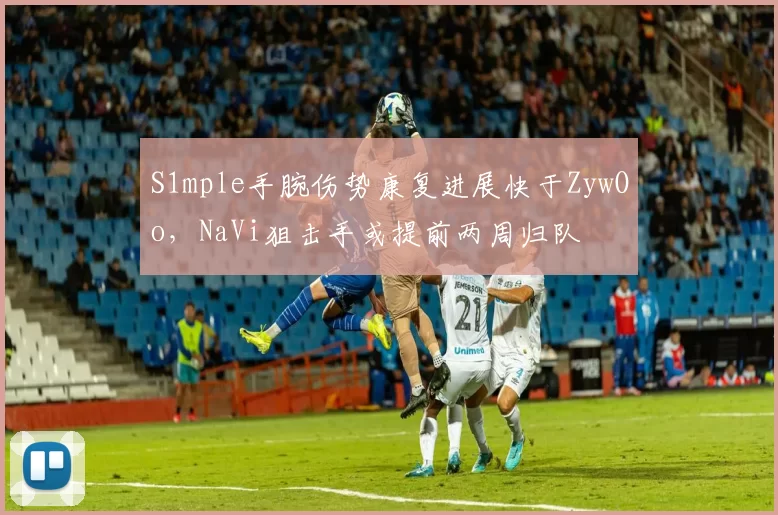 S1mple手腕伤势康复进展快于ZywOo,NaVi狙击手或提前两周归队