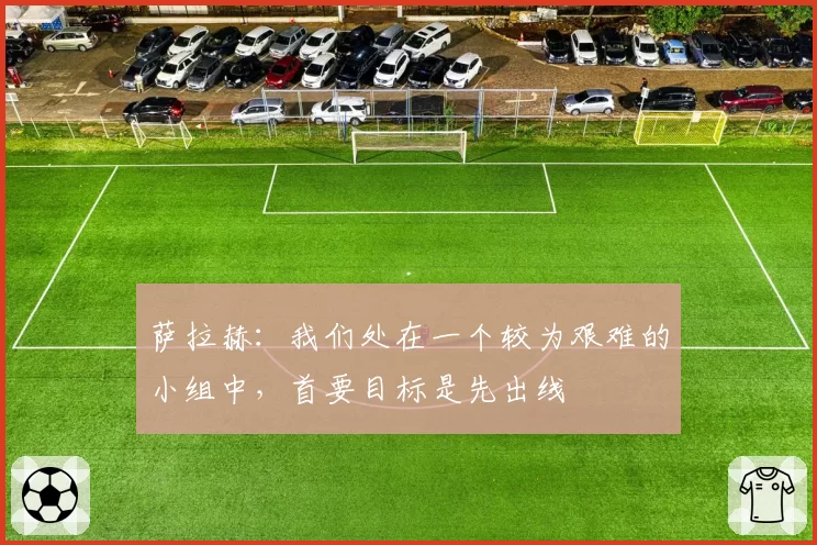 萨拉赫:我们处在一个较为艰难的小组中,首要目标是先出线
