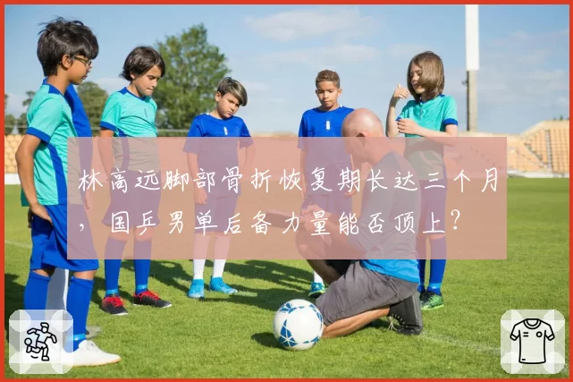 林高远脚部骨折恢复期长达三个月，国乒男单后备力量能否顶上？