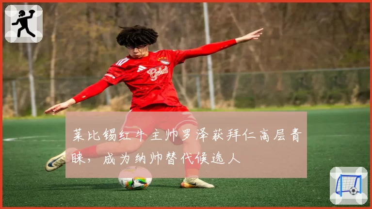 莱比锡红牛主帅罗泽获拜仁高层青睐,成为纳帅替代候选人