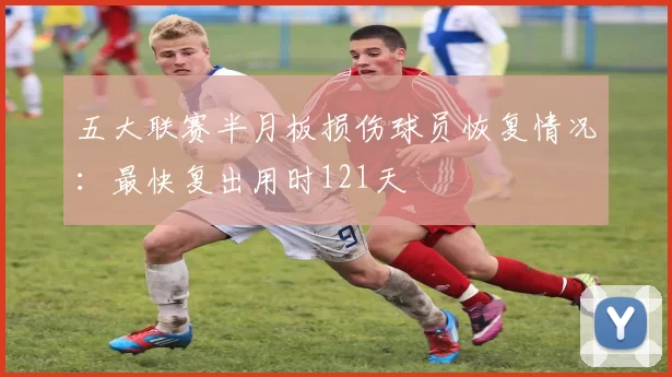 五大联赛半月板损伤球员恢复情况:最快复出用时121天