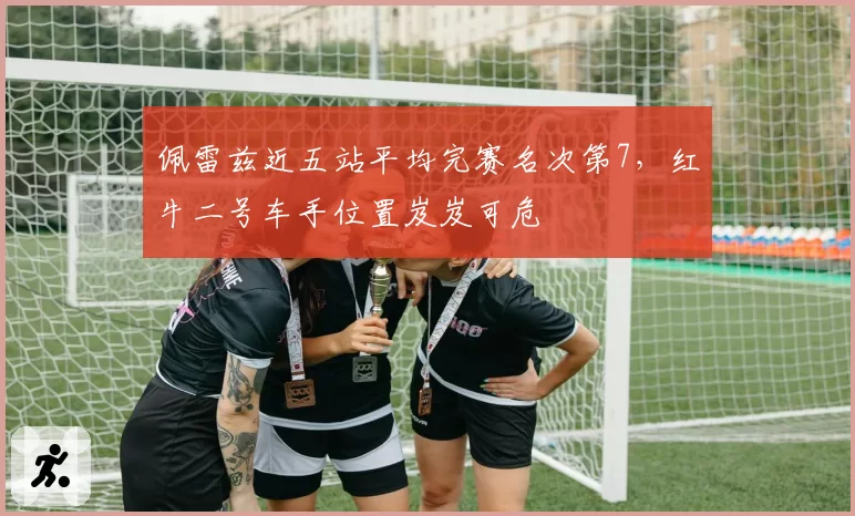 佩雷兹近五站平均完赛名次第7,红牛二号车手位置岌岌可危