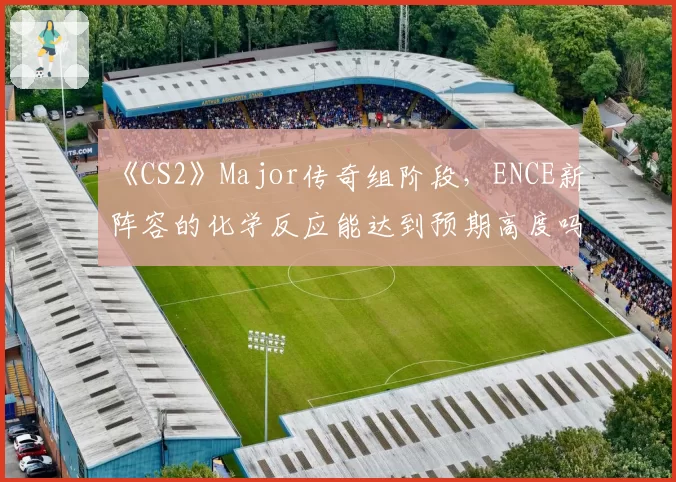 《CS2》Major传奇组阶段,ENCE新阵容的化学反应能达到预期高度吗?