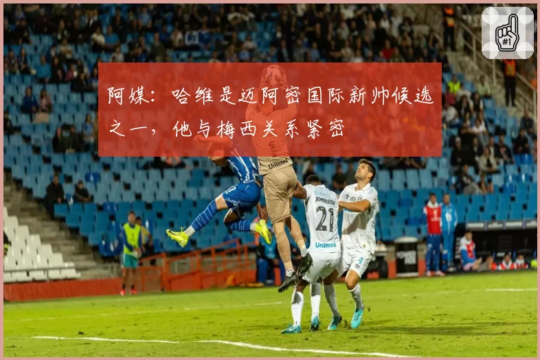 阿媒：哈维是迈阿密国际新帅候选之一，他与梅西关系紧密