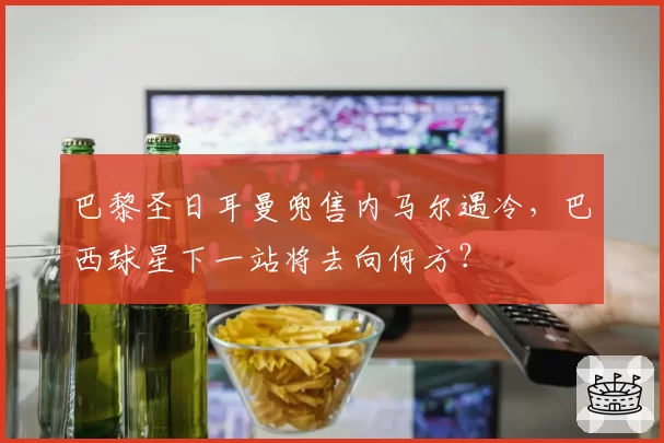 巴黎圣日耳曼兜售内马尔遇冷，巴西球星下一站将去向何方？