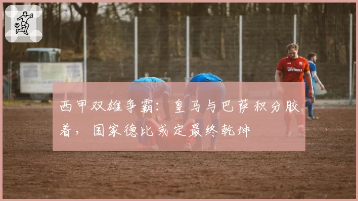 西甲双雄争霸：皇马与巴萨积分胶着，国家德比或定最终乾坤