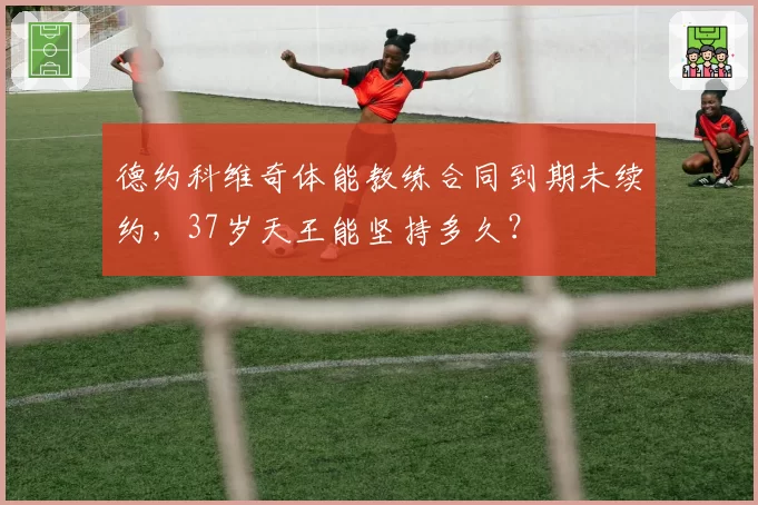 德约科维奇体能教练合同到期未续约，37岁天王能坚持多久？