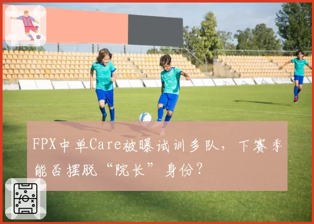 FPX中单Care被曝试训多队,下赛季能否摆脱“院长”身份?