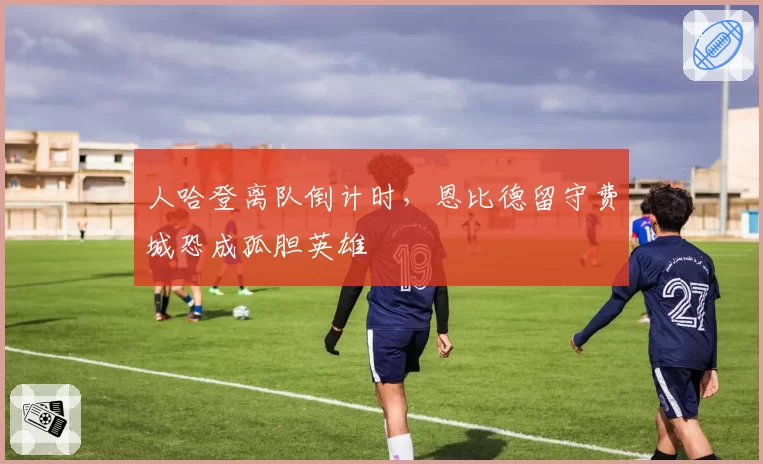人哈登离队倒计时，恩比德留守费城恐成孤胆英雄