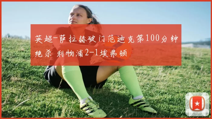 英超-萨拉赫破门范迪克第100分钟绝杀 利物浦2-1埃弗顿