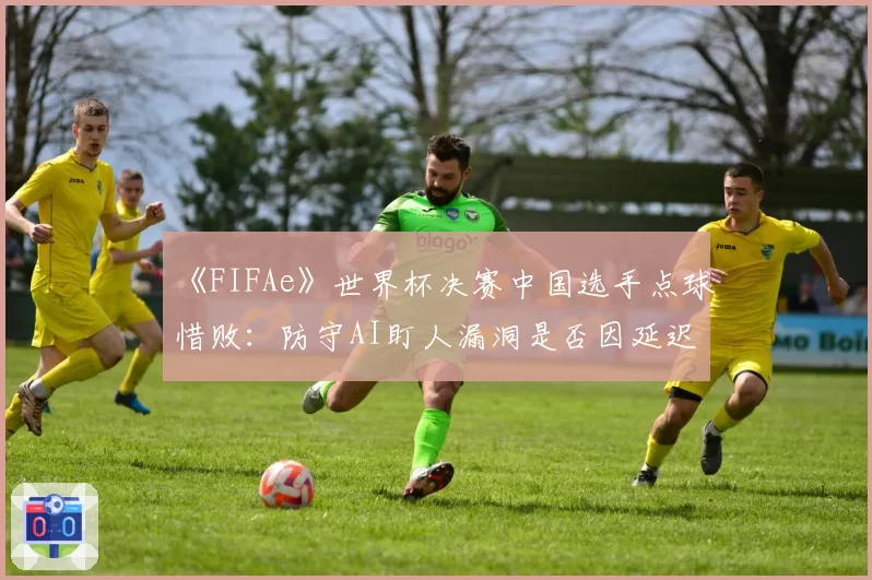 《FIFAe》世界杯决赛中国选手点球惜败：防守AI盯人漏洞是否因延迟导致？
