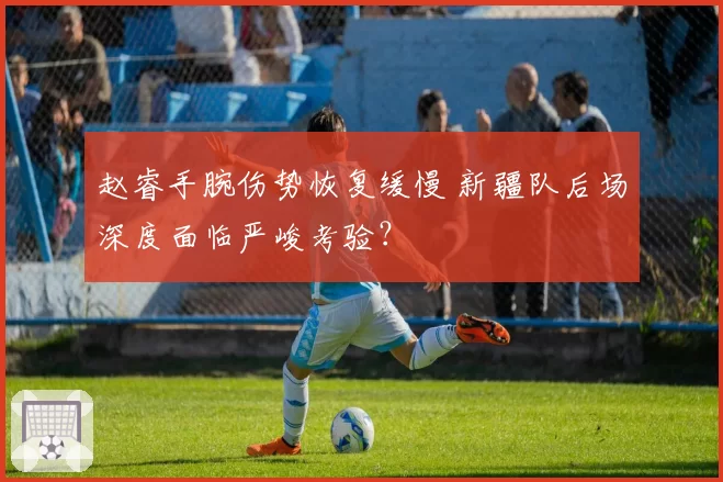 赵睿手腕伤势恢复缓慢 新疆队后场深度面临严峻考验？