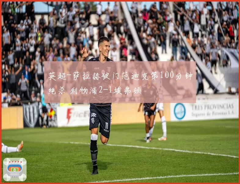 英超-萨拉赫破门范迪克第100分钟绝杀 利物浦2-1埃弗顿