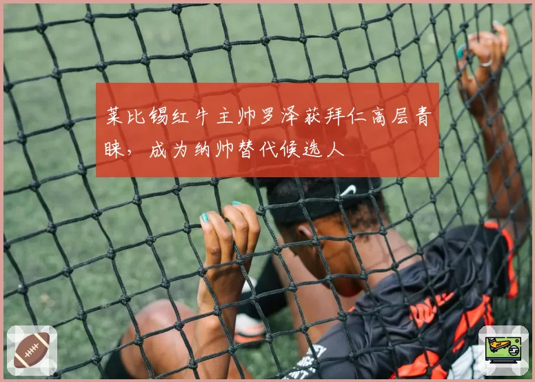 莱比锡红牛主帅罗泽获拜仁高层青睐,成为纳帅替代候选人