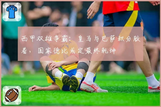 西甲双雄争霸：皇马与巴萨积分胶着，国家德比或定最终乾坤