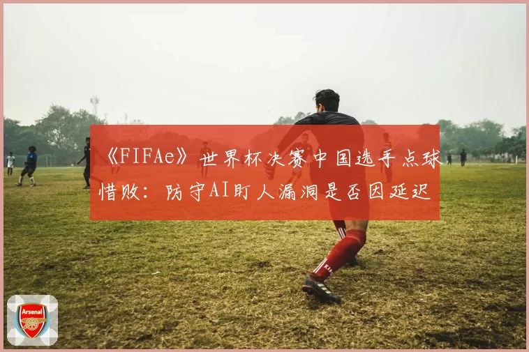 《FIFAe》世界杯决赛中国选手点球惜败：防守AI盯人漏洞是否因延迟导致？