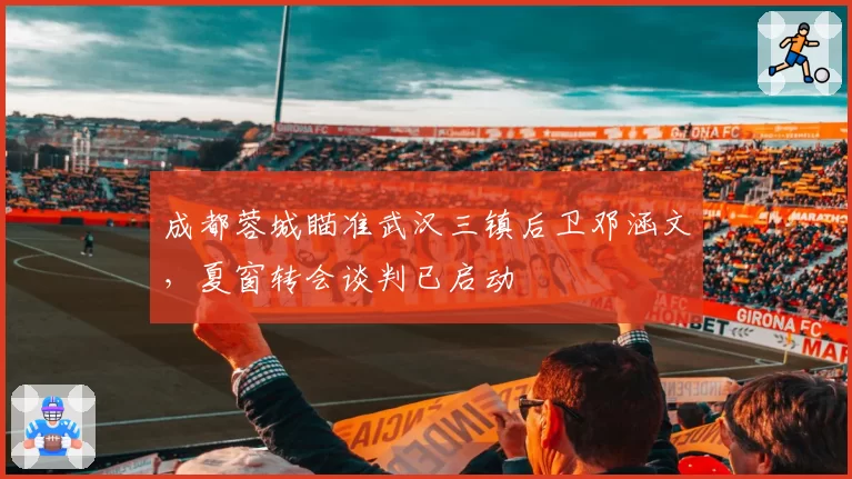 成都蓉城瞄准武汉三镇后卫邓涵文，夏窗转会谈判已启动