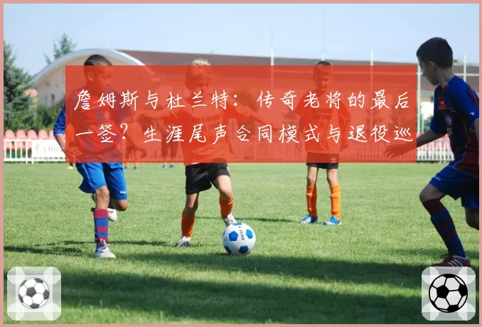 詹姆斯与杜兰特：传奇老将的最后一签？生涯尾声合同模式与退役巡演商业价值分析