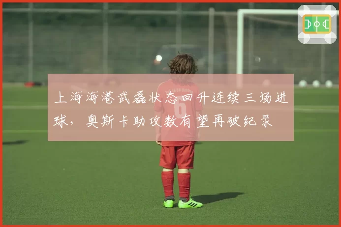 上海海港武磊状态回升连续三场进球，奥斯卡助攻数有望再破纪录