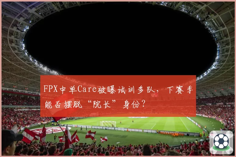 FPX中单Care被曝试训多队，下赛季能否摆脱“院长”身份？