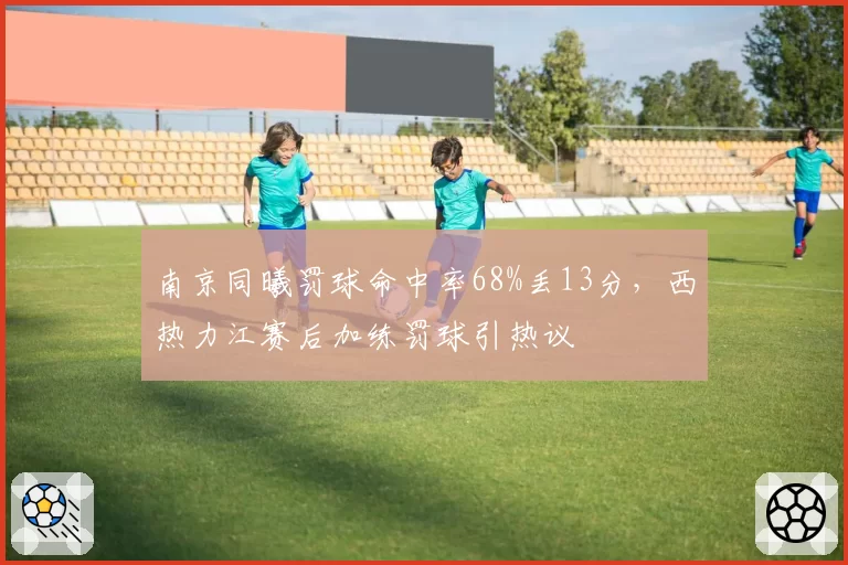 南京同曦罚球命中率68%丢13分,西热力江赛后加练罚球引热议