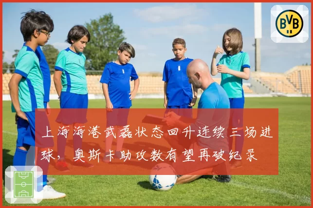 上海海港武磊状态回升连续三场进球，奥斯卡助攻数有望再破纪录