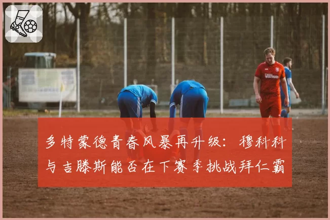 多特蒙德青春风暴再升级：穆科科与吉滕斯能否在下赛季挑战拜仁霸权？