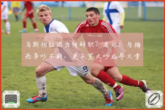 马斯切拉诺为何辞职？名记：与梅西争吵不断，更衣室大吵成导火索