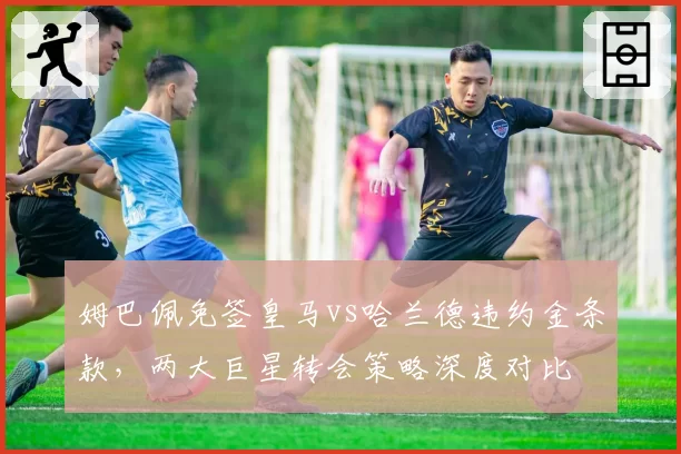 姆巴佩免签皇马vs哈兰德违约金条款，两大巨星转会策略深度对比