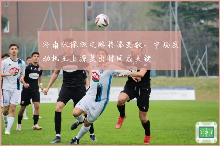 河南队保级之路再添变数，中场发动机王上源复出时间成关键