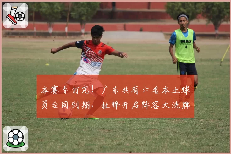 本赛季打完!广东共有六名本土球员合同到期,杜锋开启阵容大洗牌