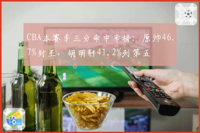 CBA本赛季三分命中率榜:原帅46.7%封王,胡明轩41.2%列第五