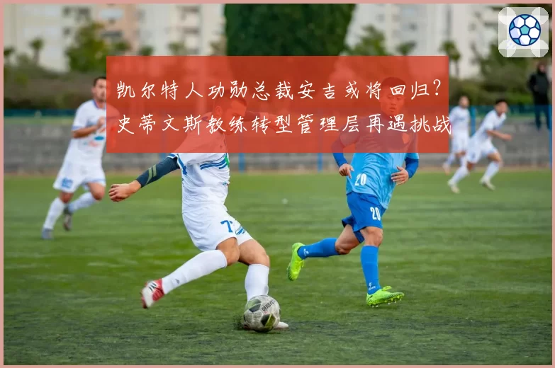 凯尔特人功勋总裁安吉或将回归？史蒂文斯教练转型管理层再遇挑战