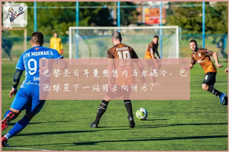 巴黎圣日耳曼兜售内马尔遇冷，巴西球星下一站将去向何方？