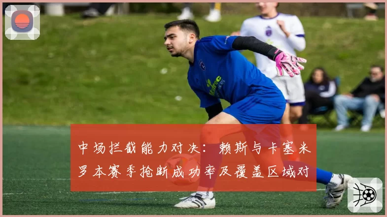 中场拦截能力对决：赖斯与卡塞米罗本赛季抢断成功率及覆盖区域对比
