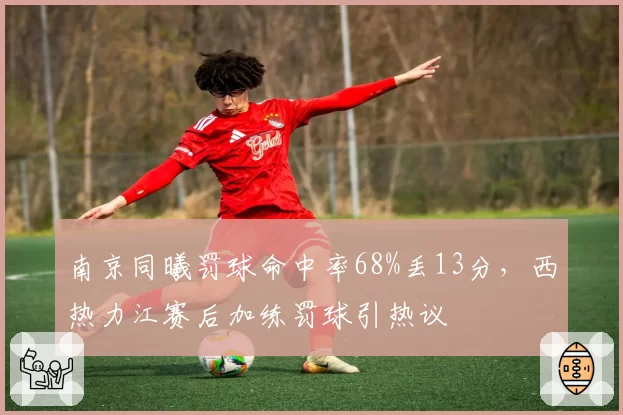 南京同曦罚球命中率68%丢13分,西热力江赛后加练罚球引热议