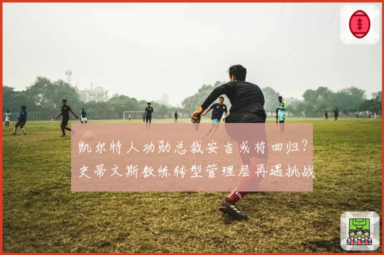 凯尔特人功勋总裁安吉或将回归？史蒂文斯教练转型管理层再遇挑战