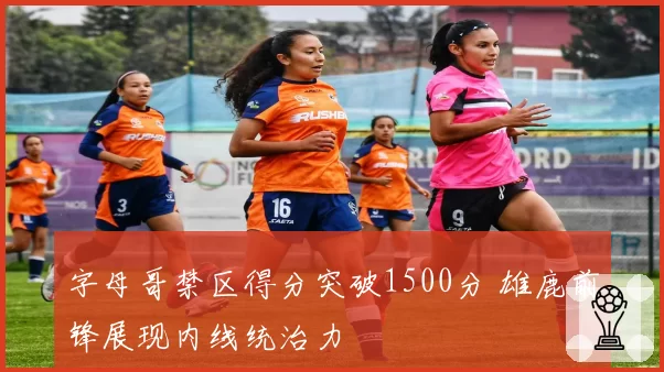 字母哥禁区得分突破1500分 雄鹿前锋展现内线统治力