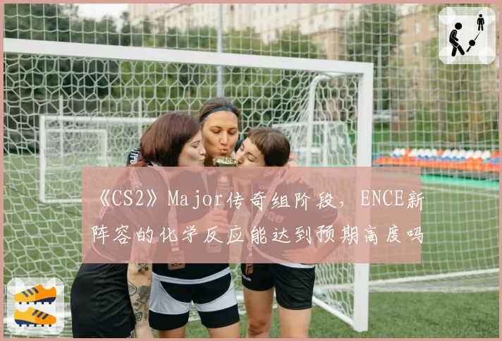 《CS2》Major传奇组阶段,ENCE新阵容的化学反应能达到预期高度吗?