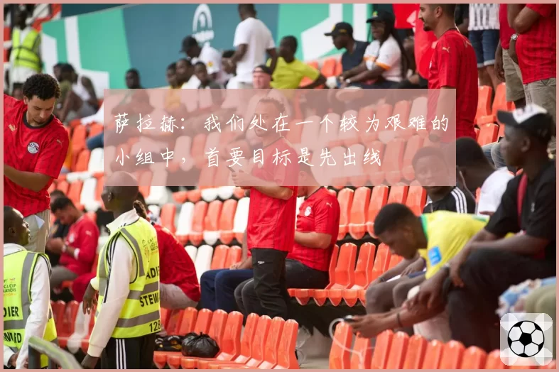 萨拉赫：我们处在一个较为艰难的小组中，首要目标是先出线