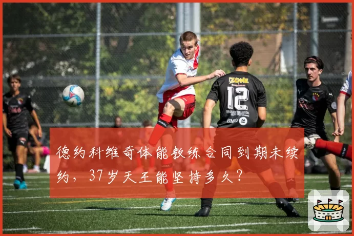 德约科维奇体能教练合同到期未续约,37岁天王能坚持多久?