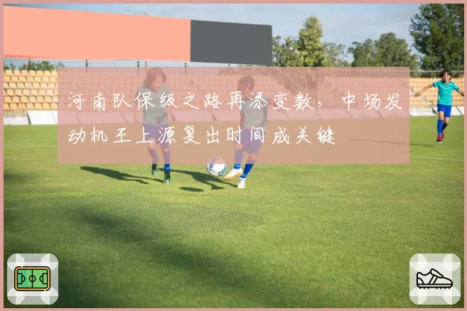 河南队保级之路再添变数，中场发动机王上源复出时间成关键